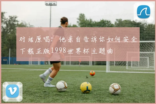 对话原唱：他亲自告诉你如何安全下载正版1998世界杯主题曲