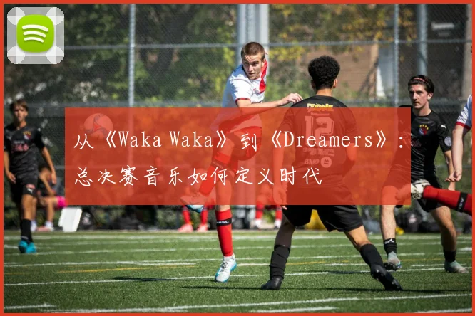 从《Waka Waka》到《Dreamers》：总决赛音乐如何定义时代
