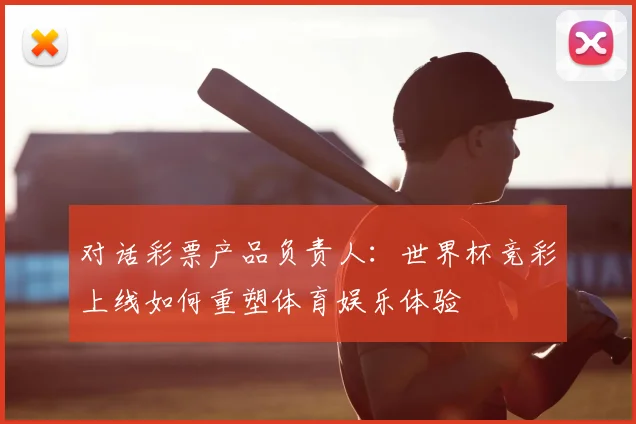 对话彩票产品负责人:世界杯竞彩上线如何重塑体育娱乐体验