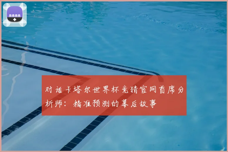 对话卡塔尔世界杯竞猜官网首席分析师：精准预测的幕后故事
