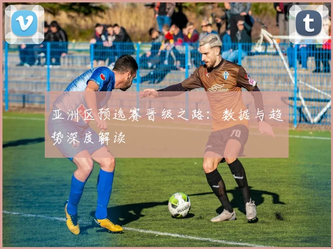 亚洲区预选赛晋级之路:数据与趋势深度解读