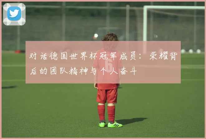 对话德国世界杯冠军成员:荣耀背后的团队精神与个人奋斗