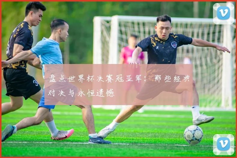 盘点世界杯决赛冠亚军:那些经典对决与永恒遗憾