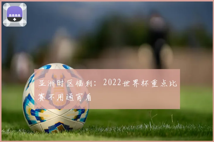 亚洲时区福利:2022世界杯重点比赛不用通宵看