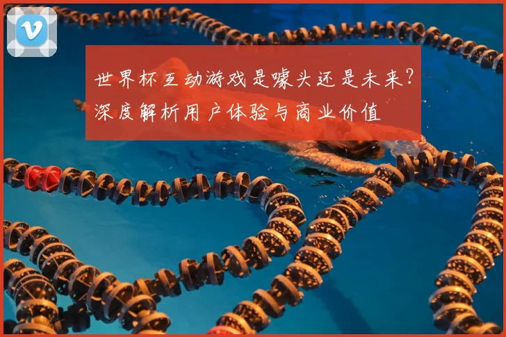 世界杯互动游戏是噱头还是未来?深度解析用户体验与商业价值