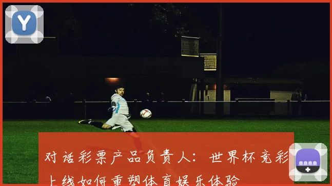 对话彩票产品负责人:世界杯竞彩上线如何重塑体育娱乐体验
