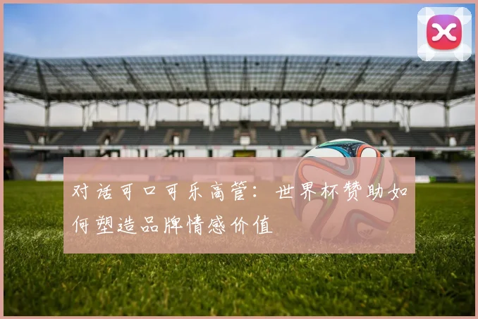 对话可口可乐高管：世界杯赞助如何塑造品牌情感价值