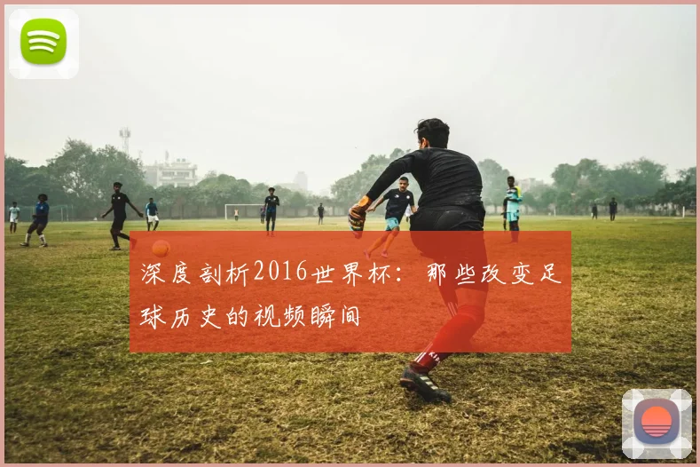 深度剖析2016世界杯：那些改变足球历史的视频瞬间